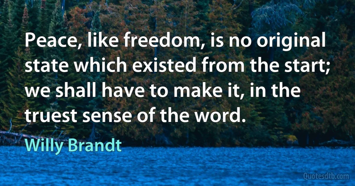 Peace, like freedom, is no original state which existed from the start; we shall have to make it, in the truest sense of the word. (Willy Brandt)