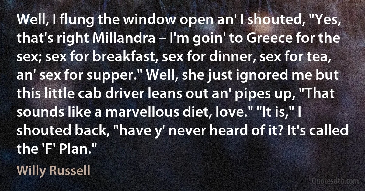 Well, I flung the window open an' I shouted, "Yes, that's right Millandra – I'm goin' to Greece for the sex; sex for breakfast, sex for dinner, sex for tea, an' sex for supper." Well, she just ignored me but this little cab driver leans out an' pipes up, "That sounds like a marvellous diet, love." "It is," I shouted back, "have y' never heard of it? It's called the 'F' Plan." (Willy Russell)