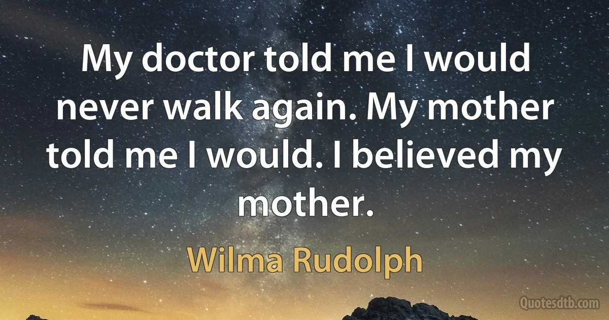 My doctor told me I would never walk again. My mother told me I would. I believed my mother. (Wilma Rudolph)