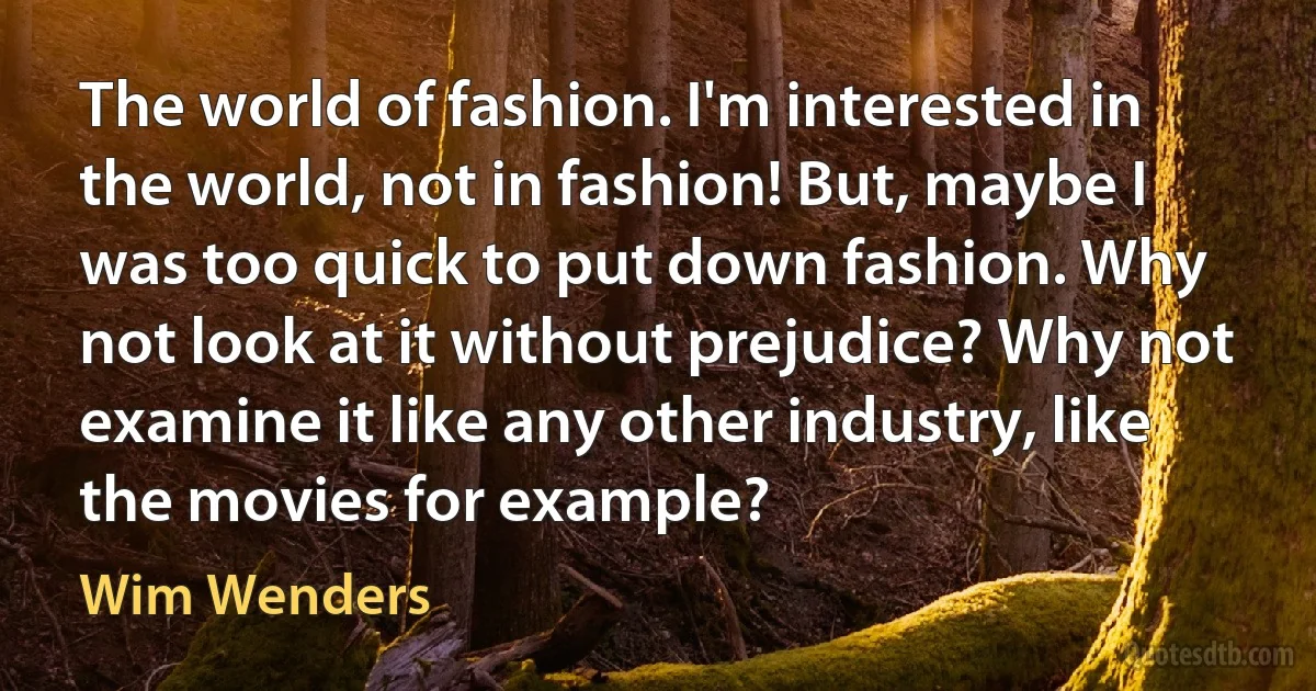 The world of fashion. I'm interested in the world, not in fashion! But, maybe I was too quick to put down fashion. Why not look at it without prejudice? Why not examine it like any other industry, like the movies for example? (Wim Wenders)