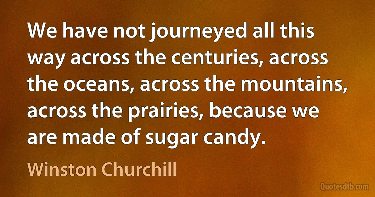 We have not journeyed all this way across the centuries, across the oceans, across the mountains, across the prairies, because we are made of sugar candy. (Winston Churchill)