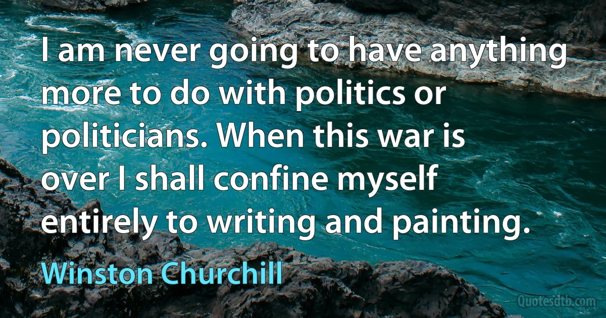 I am never going to have anything more to do with politics or politicians. When this war is over I shall confine myself entirely to writing and painting. (Winston Churchill)