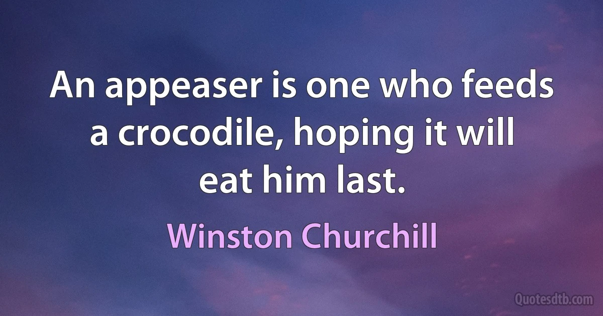 An appeaser is one who feeds a crocodile, hoping it will eat him last. (Winston Churchill)