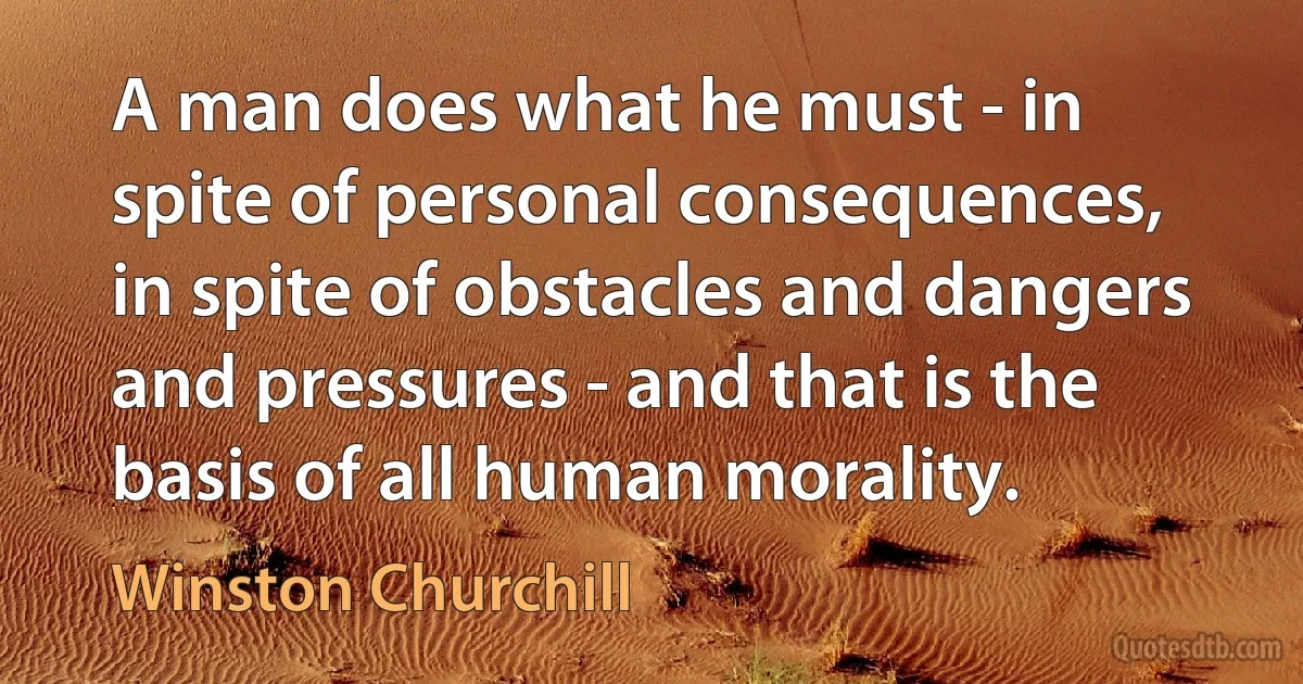 A man does what he must - in spite of personal consequences, in spite of obstacles and dangers and pressures - and that is the basis of all human morality. (Winston Churchill)