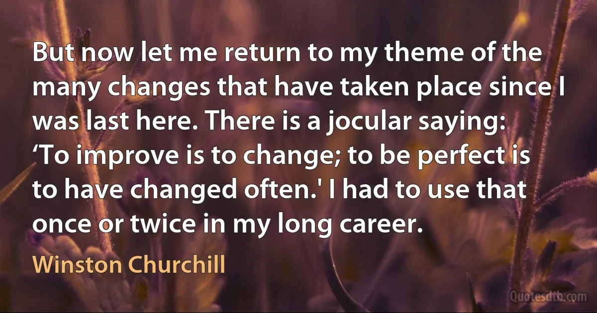 But now let me return to my theme of the many changes that have taken place since I was last here. There is a jocular saying: ‘To improve is to change; to be perfect is to have changed often.' I had to use that once or twice in my long career. (Winston Churchill)