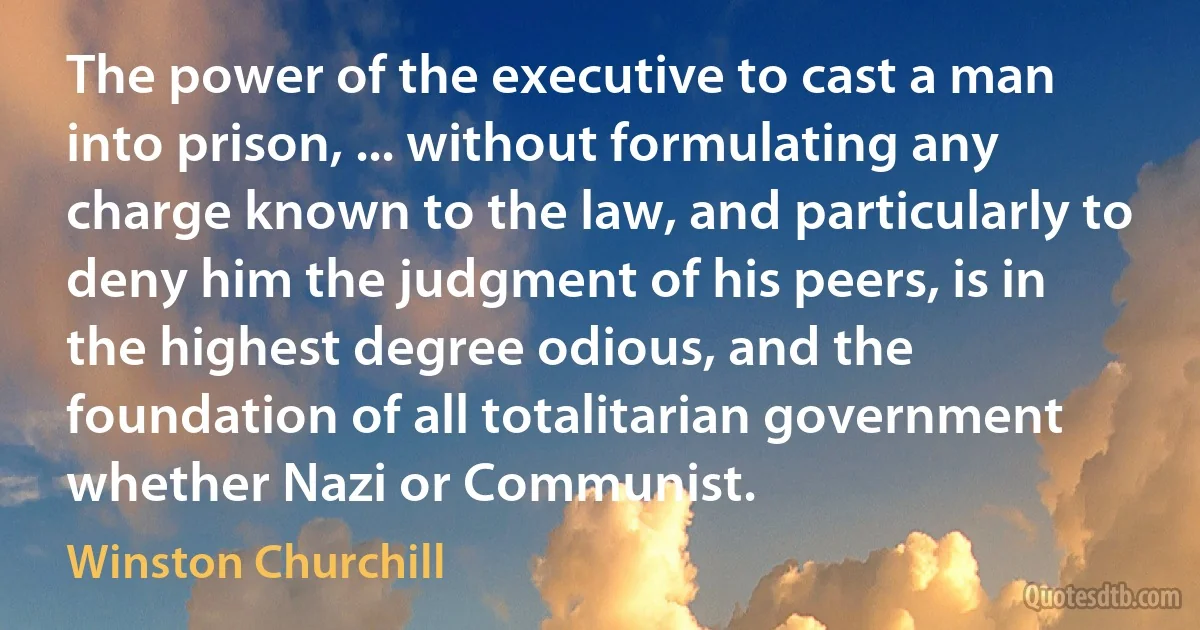 The power of the executive to cast a man into prison, ... without formulating any charge known to the law, and particularly to deny him the judgment of his peers, is in the highest degree odious, and the foundation of all totalitarian government whether Nazi or Communist. (Winston Churchill)