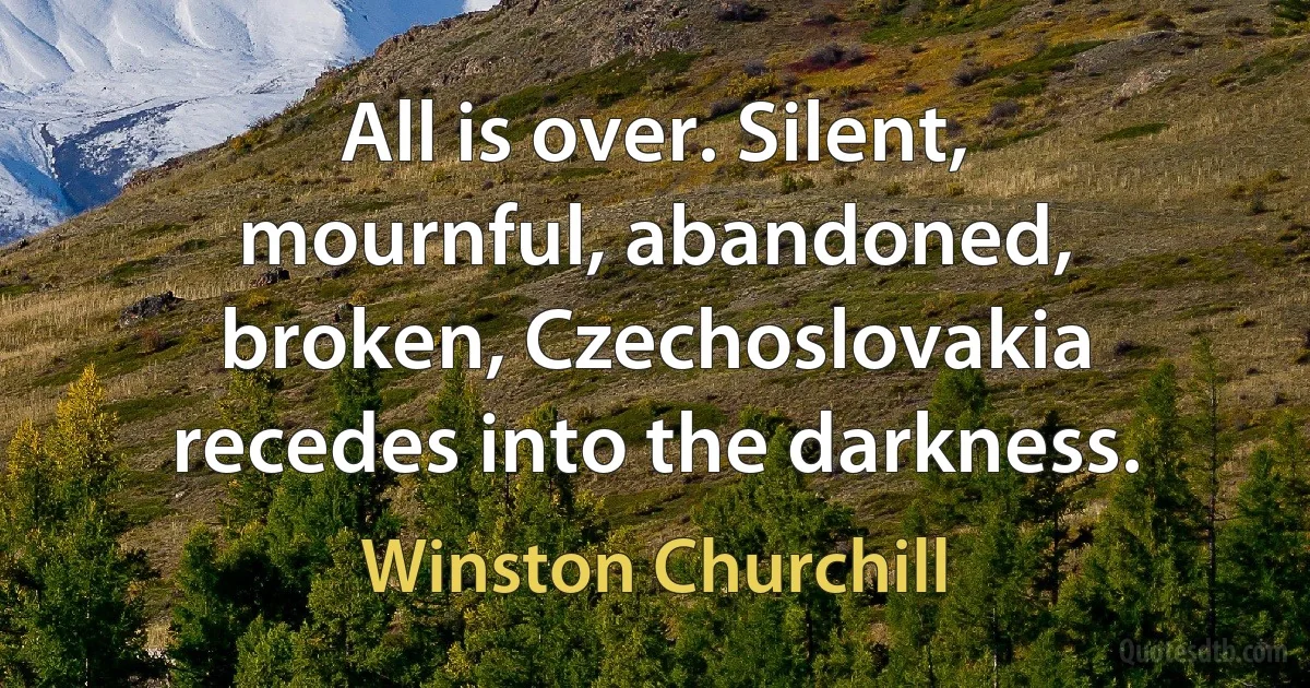 All is over. Silent, mournful, abandoned, broken, Czechoslovakia recedes into the darkness. (Winston Churchill)