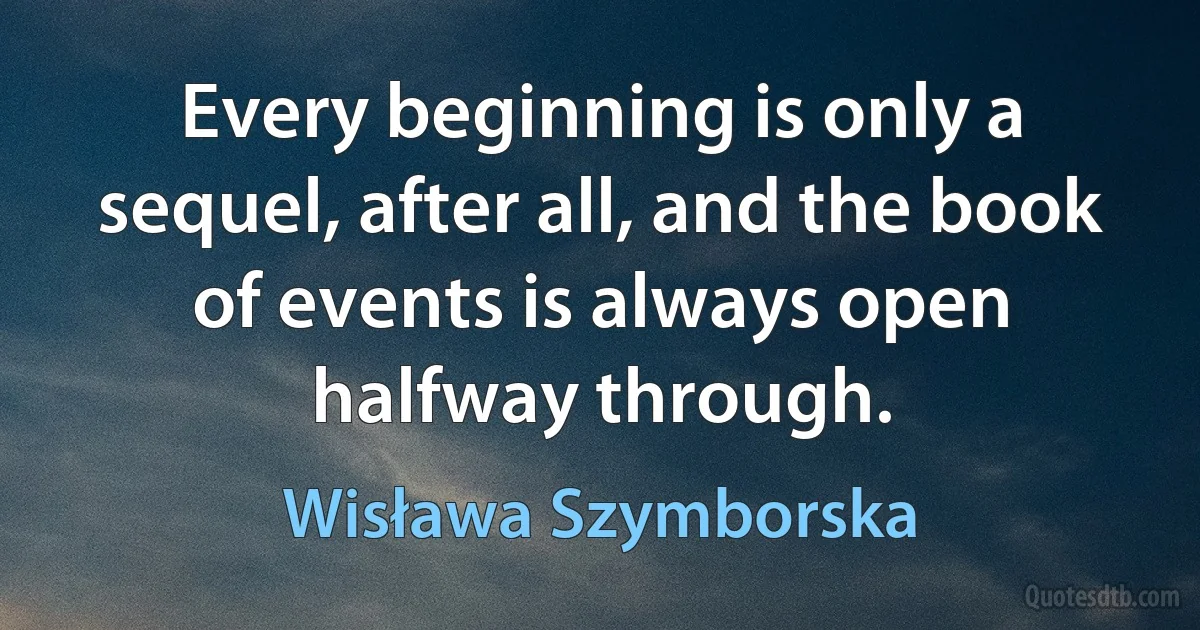 Every beginning is only a sequel, after all, and the book of events is always open halfway through. (Wisława Szymborska)