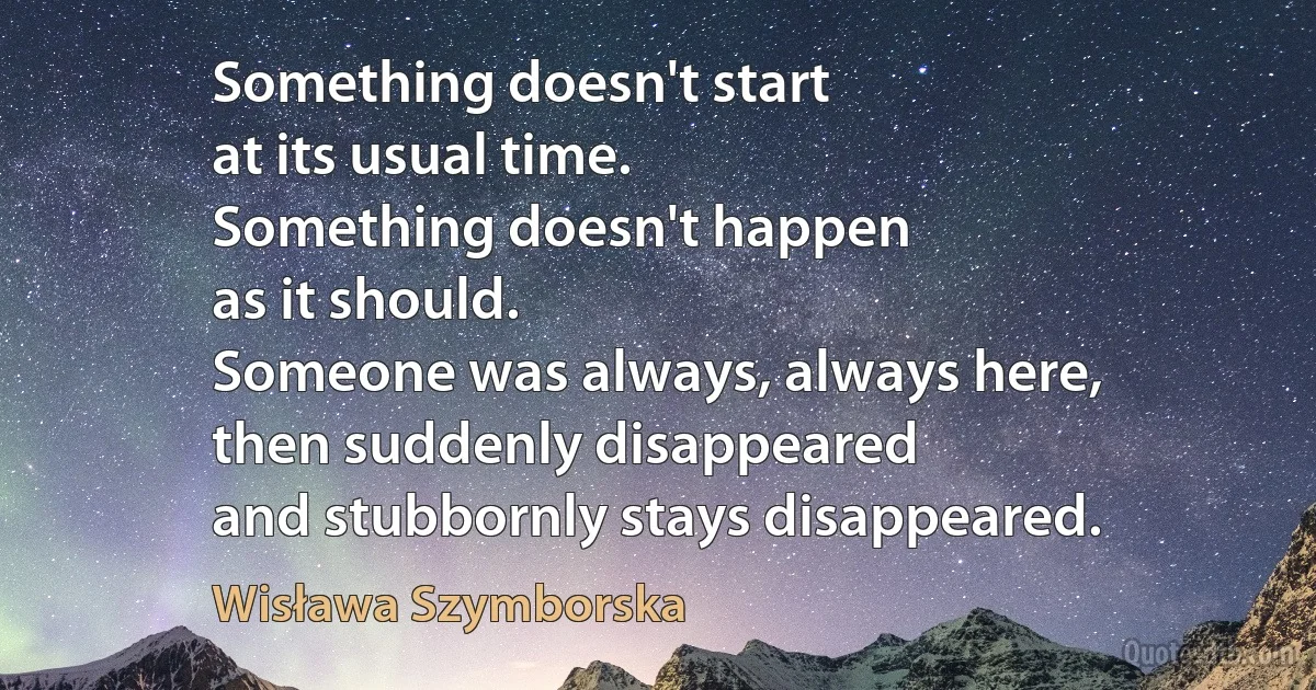 Something doesn't start
at its usual time.
Something doesn't happen
as it should.
Someone was always, always here,
then suddenly disappeared
and stubbornly stays disappeared. (Wisława Szymborska)