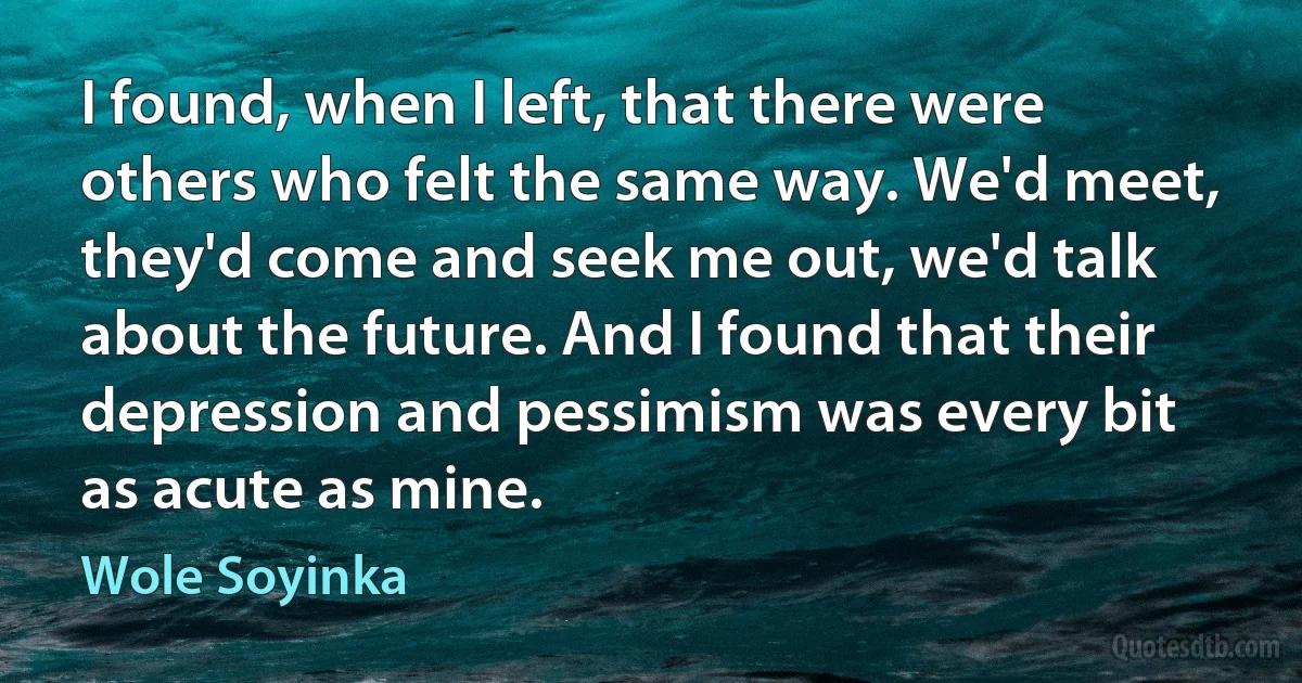 I found, when I left, that there were others who felt the same way. We'd meet, they'd come and seek me out, we'd talk about the future. And I found that their depression and pessimism was every bit as acute as mine. (Wole Soyinka)