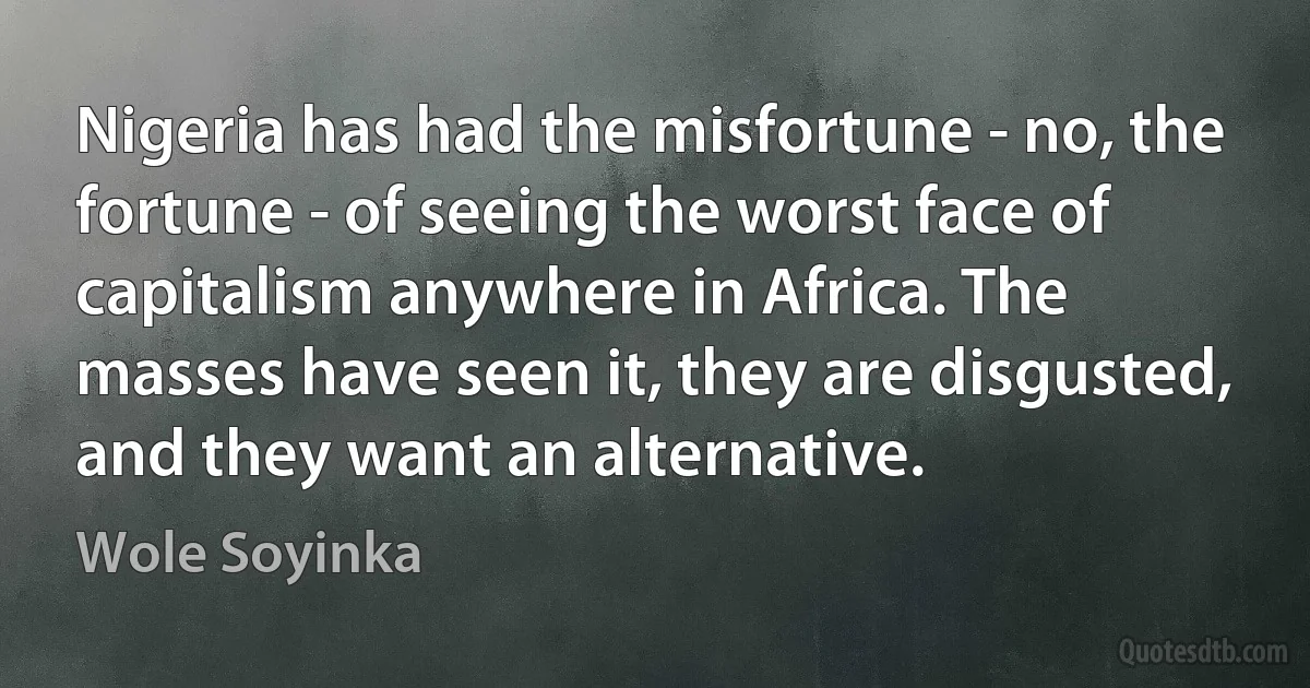 Nigeria has had the misfortune - no, the fortune - of seeing the worst face of capitalism anywhere in Africa. The masses have seen it, they are disgusted, and they want an alternative. (Wole Soyinka)