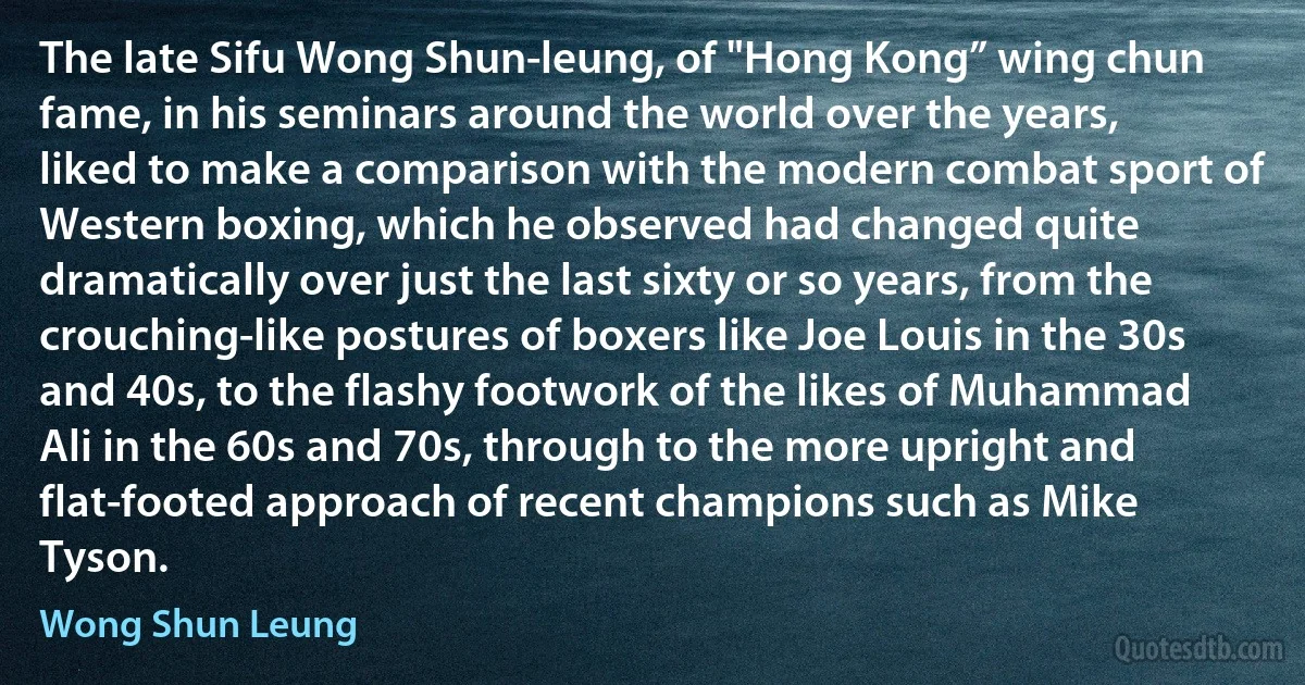 The late Sifu Wong Shun-leung, of "Hong Kong” wing chun fame, in his seminars around the world over the years, liked to make a comparison with the modern combat sport of Western boxing, which he observed had changed quite dramatically over just the last sixty or so years, from the crouching-like postures of boxers like Joe Louis in the 30s and 40s, to the flashy footwork of the likes of Muhammad Ali in the 60s and 70s, through to the more upright and flat-footed approach of recent champions such as Mike Tyson. (Wong Shun Leung)