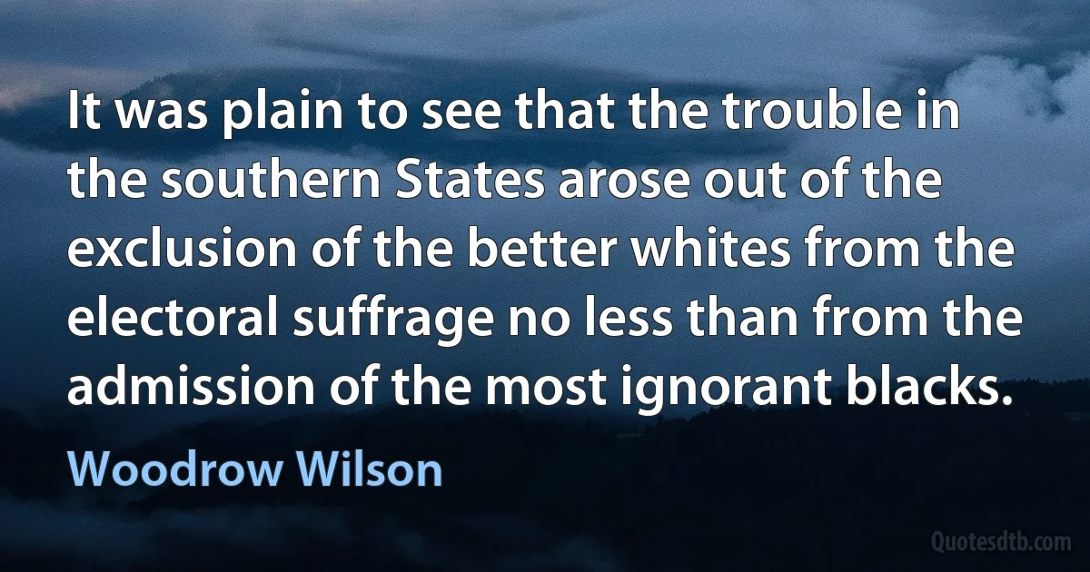 It was plain to see that the trouble in the southern States arose out of the exclusion of the better whites from the electoral suffrage no less than from the admission of the most ignorant blacks. (Woodrow Wilson)