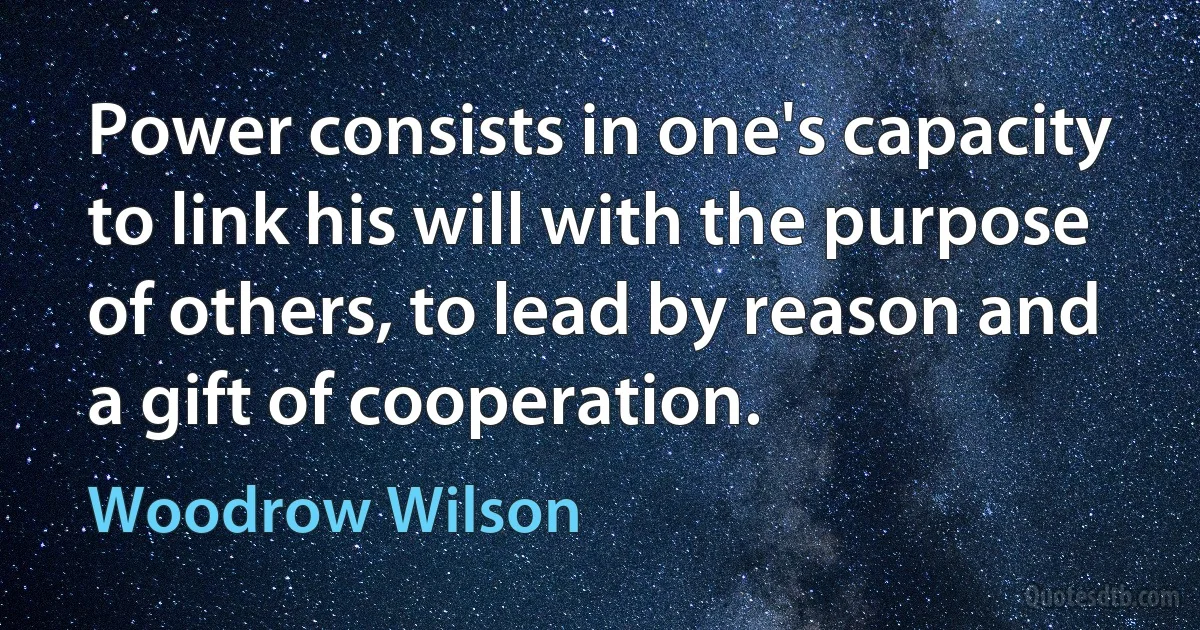 Power consists in one's capacity to link his will with the purpose of others, to lead by reason and a gift of cooperation. (Woodrow Wilson)