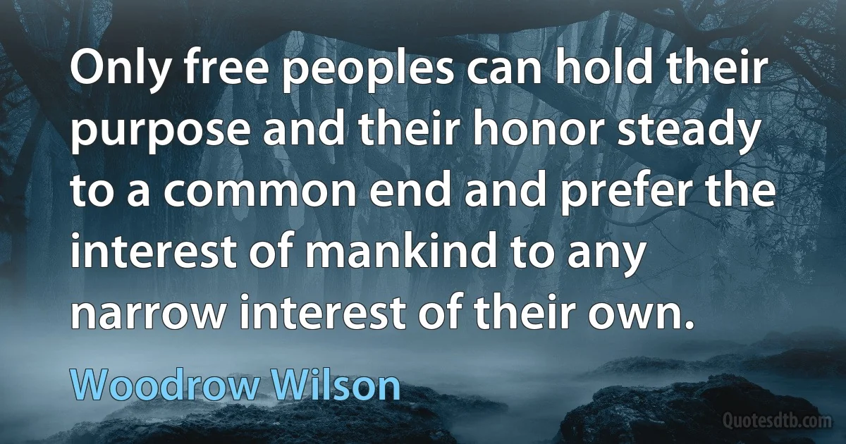 Only free peoples can hold their purpose and their honor steady to a common end and prefer the interest of mankind to any narrow interest of their own. (Woodrow Wilson)