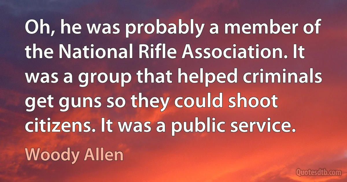 Oh, he was probably a member of the National Rifle Association. It was a group that helped criminals get guns so they could shoot citizens. It was a public service. (Woody Allen)