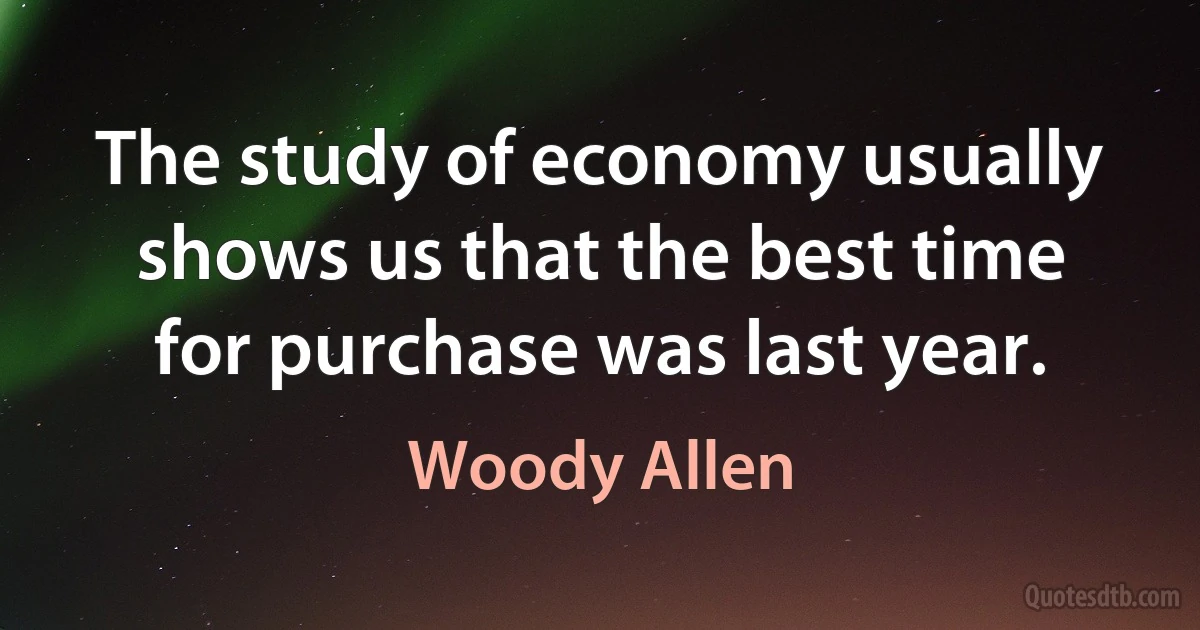 The study of economy usually shows us that the best time for purchase was last year. (Woody Allen)