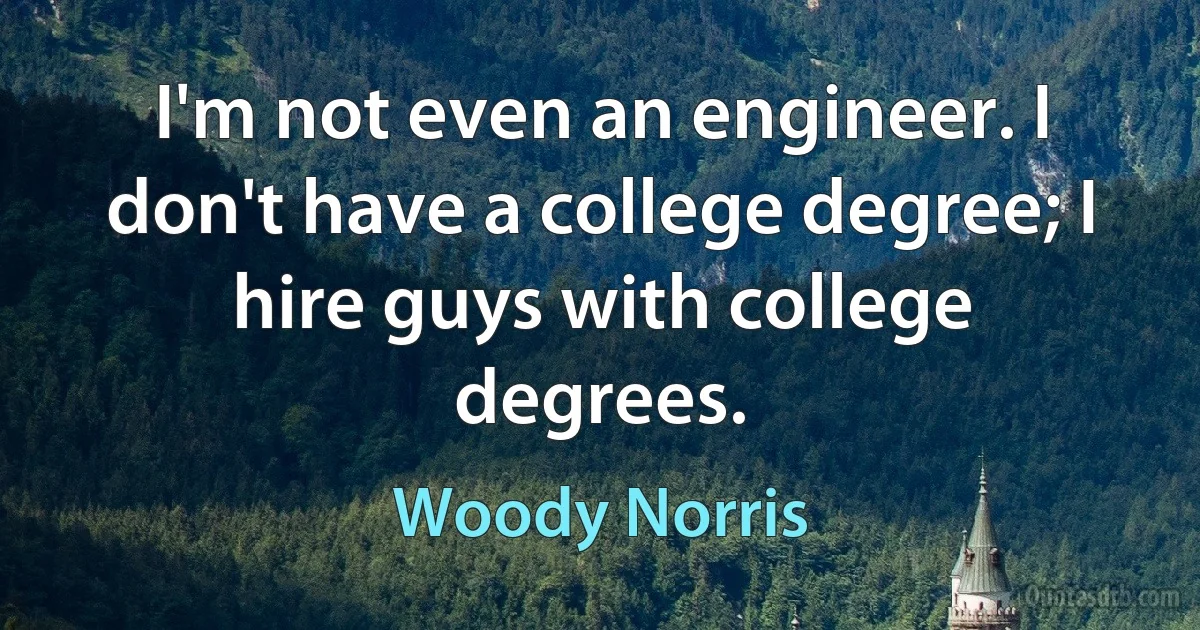 I'm not even an engineer. I don't have a college degree; I hire guys with college degrees. (Woody Norris)