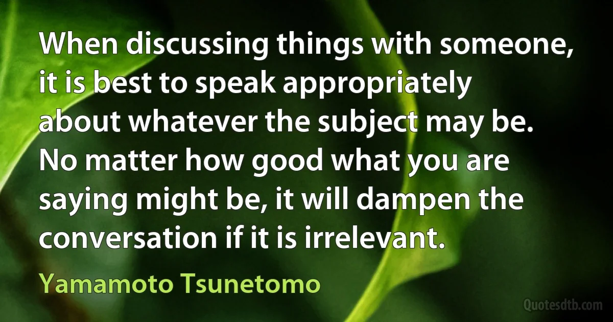 When discussing things with someone, it is best to speak appropriately about whatever the subject may be. No matter how good what you are saying might be, it will dampen the conversation if it is irrelevant. (Yamamoto Tsunetomo)