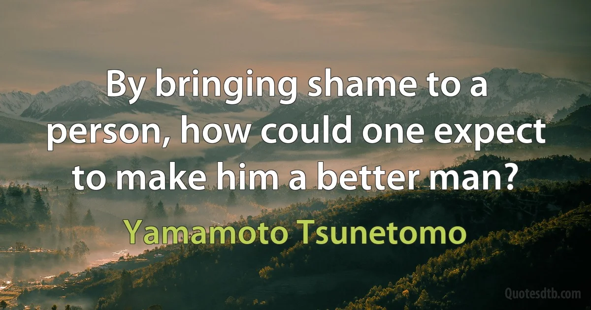 By bringing shame to a person, how could one expect to make him a better man? (Yamamoto Tsunetomo)