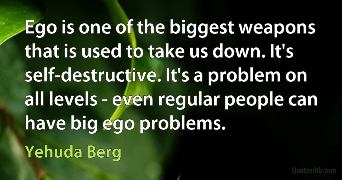 Ego is one of the biggest weapons that is used to take us down. It's self-destructive. It's a problem on all levels - even regular people can have big ego problems. (Yehuda Berg)