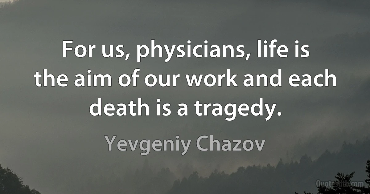 For us, physicians, life is the aim of our work and each death is a tragedy. (Yevgeniy Chazov)