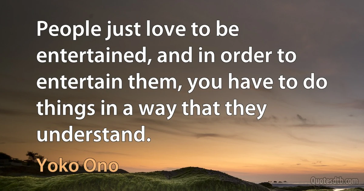 People just love to be entertained, and in order to entertain them, you have to do things in a way that they understand. (Yoko Ono)