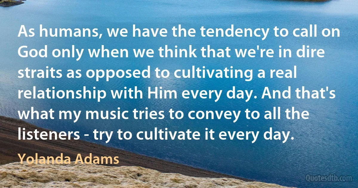 As humans, we have the tendency to call on God only when we think that we're in dire straits as opposed to cultivating a real relationship with Him every day. And that's what my music tries to convey to all the listeners - try to cultivate it every day. (Yolanda Adams)