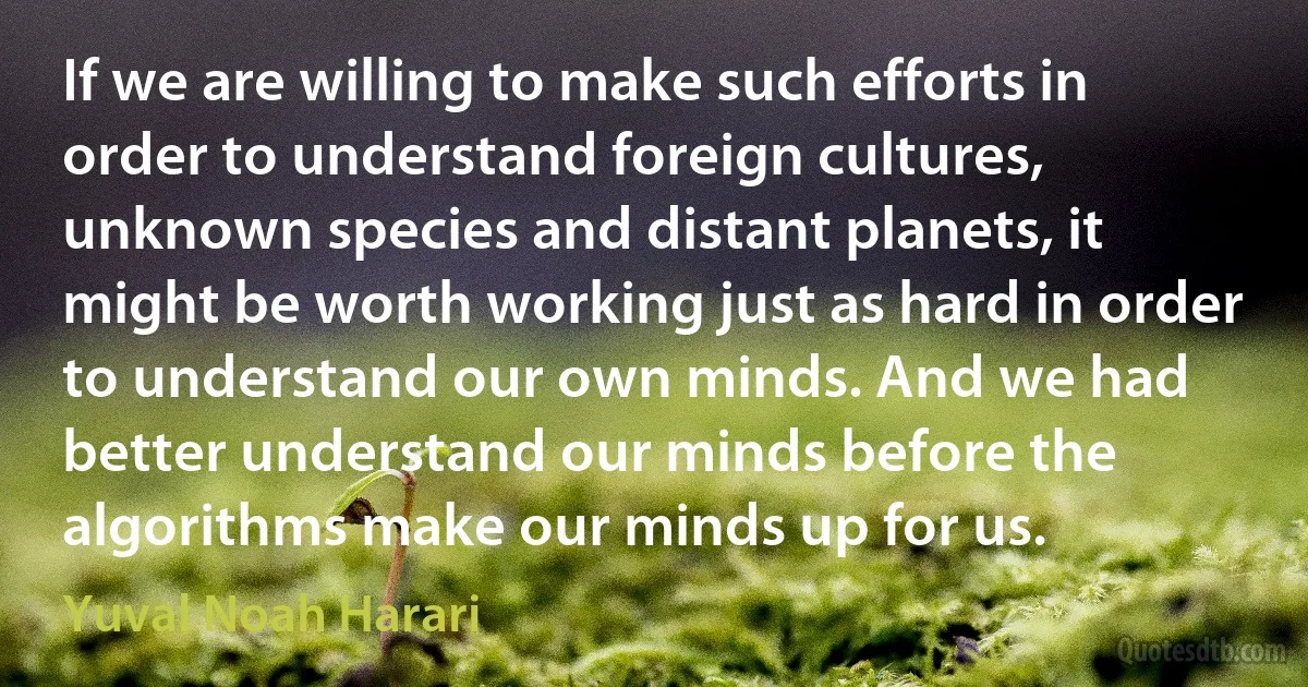 If we are willing to make such efforts in order to understand foreign cultures, unknown species and distant planets, it might be worth working just as hard in order to understand our own minds. And we had better understand our minds before the algorithms make our minds up for us. (Yuval Noah Harari)