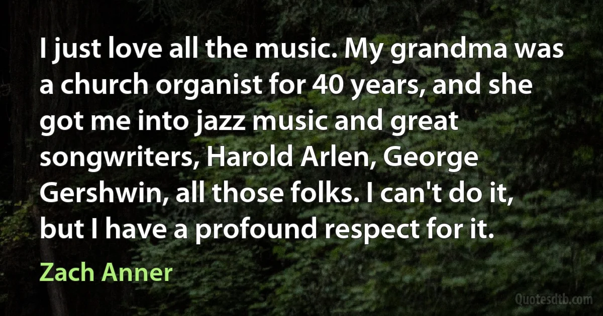 I just love all the music. My grandma was a church organist for 40 years, and she got me into jazz music and great songwriters, Harold Arlen, George Gershwin, all those folks. I can't do it, but I have a profound respect for it. (Zach Anner)