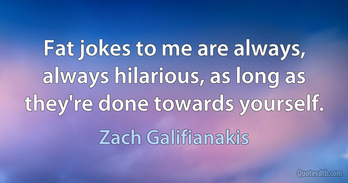 Fat jokes to me are always, always hilarious, as long as they're done towards yourself. (Zach Galifianakis)