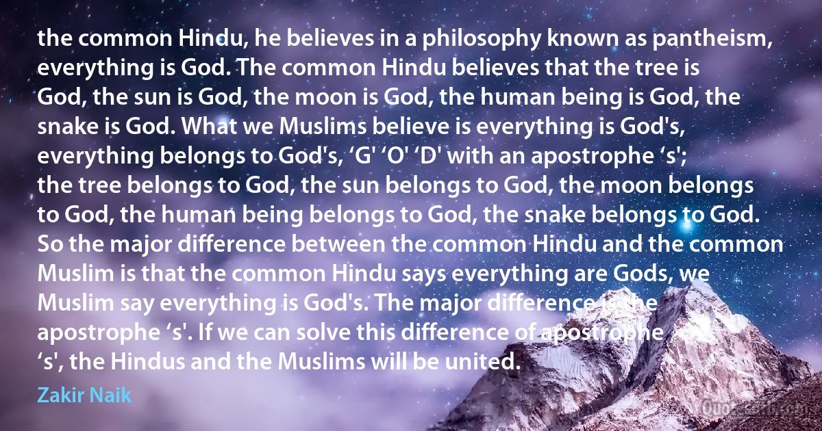 the common Hindu, he believes in a philosophy known as pantheism, everything is God. The common Hindu believes that the tree is God, the sun is God, the moon is God, the human being is God, the snake is God. What we Muslims believe is everything is God's, everything belongs to God's, ‘G' ‘O' ‘D' with an apostrophe ‘s'; the tree belongs to God, the sun belongs to God, the moon belongs to God, the human being belongs to God, the snake belongs to God. So the major difference between the common Hindu and the common Muslim is that the common Hindu says everything are Gods, we Muslim say everything is God's. The major difference is the apostrophe ‘s'. If we can solve this difference of apostrophe ‘s', the Hindus and the Muslims will be united. (Zakir Naik)