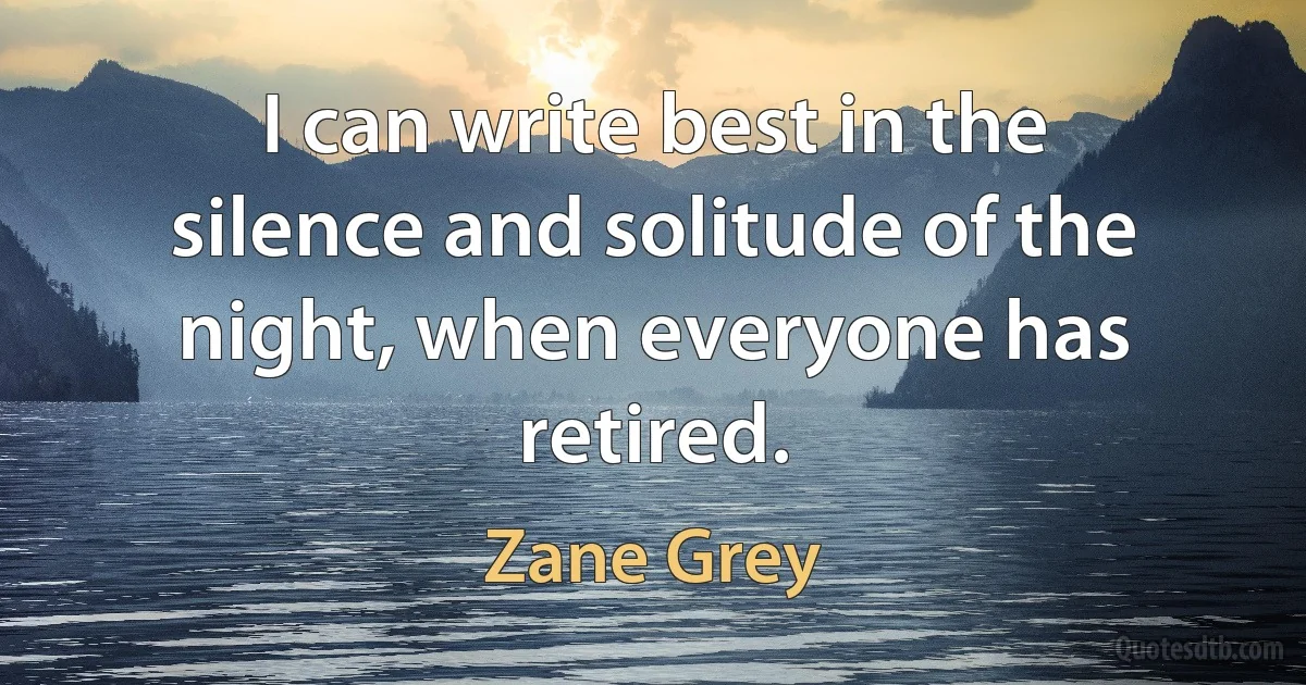 I can write best in the silence and solitude of the night, when everyone has retired. (Zane Grey)