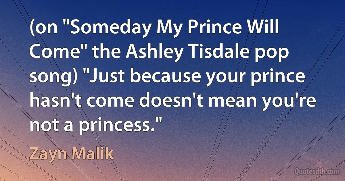 (on "Someday My Prince Will Come" the Ashley Tisdale pop song) "Just because your prince hasn't come doesn't mean you're not a princess." (Zayn Malik)