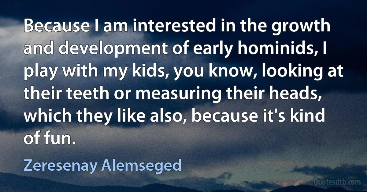 Because I am interested in the growth and development of early hominids, I play with my kids, you know, looking at their teeth or measuring their heads, which they like also, because it's kind of fun. (Zeresenay Alemseged)