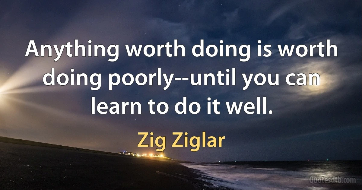 Anything worth doing is worth doing poorly--until you can learn to do it well. (Zig Ziglar)