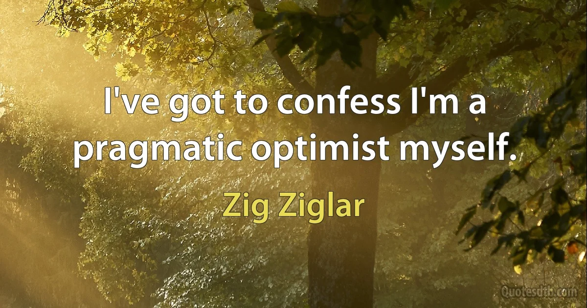 I've got to confess I'm a pragmatic optimist myself. (Zig Ziglar)