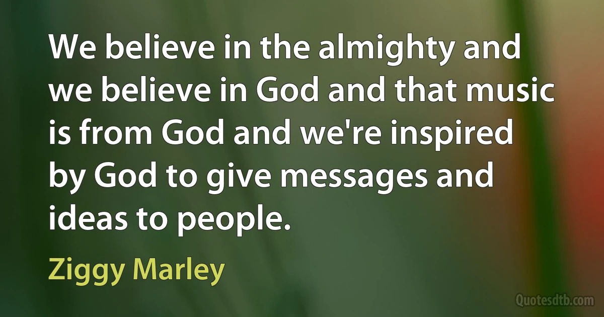 We believe in the almighty and we believe in God and that music is from God and we're inspired by God to give messages and ideas to people. (Ziggy Marley)