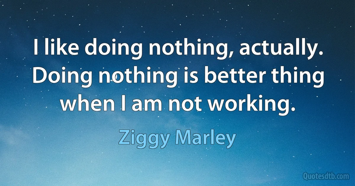 I like doing nothing, actually. Doing nothing is better thing when I am not working. (Ziggy Marley)