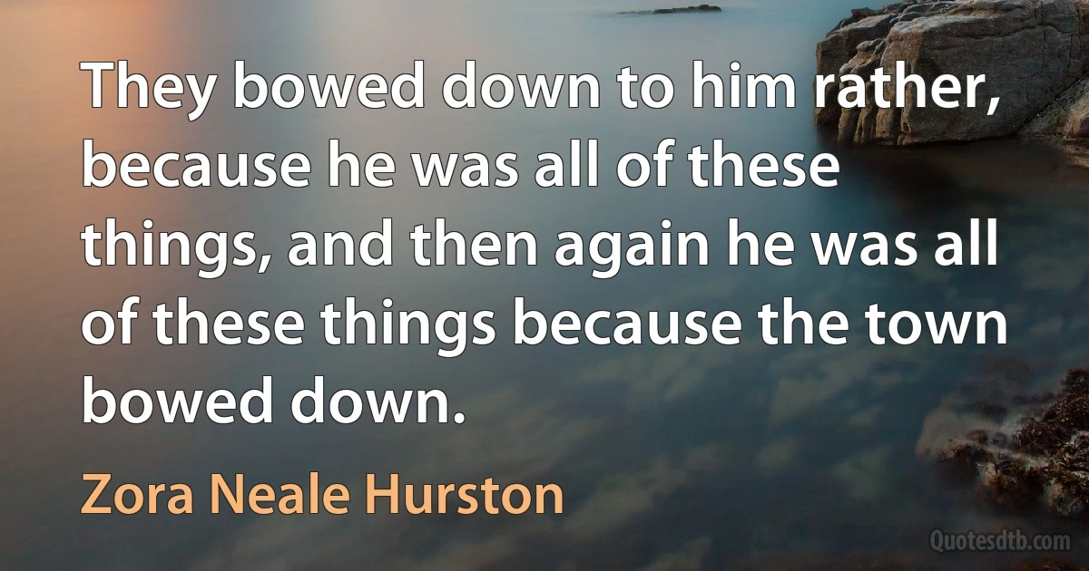 They bowed down to him rather, because he was all of these things, and then again he was all of these things because the town bowed down. (Zora Neale Hurston)