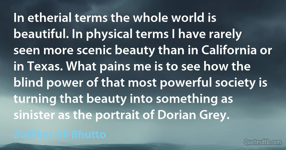 In etherial terms the whole world is beautiful. In physical terms I have rarely seen more scenic beauty than in California or in Texas. What pains me is to see how the blind power of that most powerful society is turning that beauty into something as sinister as the portrait of Dorian Grey. (Zulfikar Ali Bhutto)