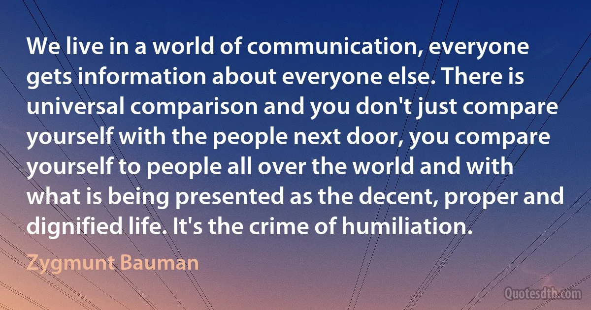 We live in a world of communication, everyone gets information about everyone else. There is universal comparison and you don't just compare yourself with the people next door, you compare yourself to people all over the world and with what is being presented as the decent, proper and dignified life. It's the crime of humiliation. (Zygmunt Bauman)