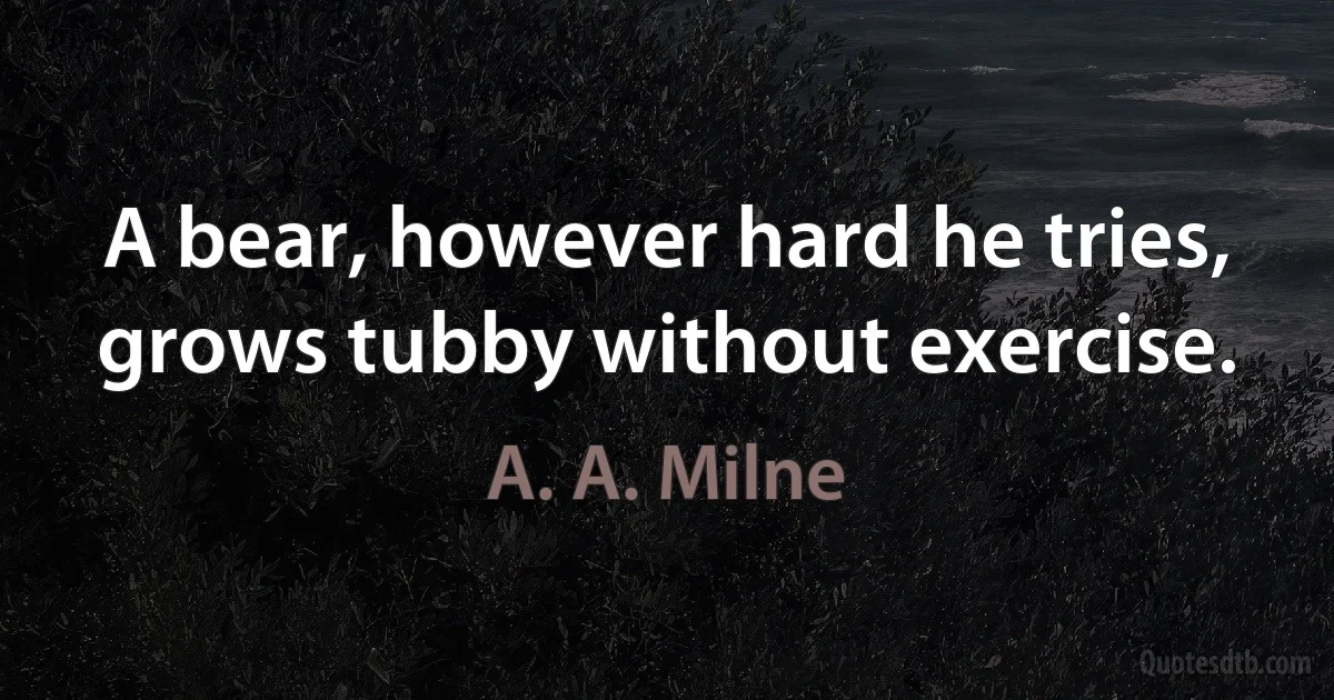 A bear, however hard he tries, grows tubby without exercise. (A. A. Milne)