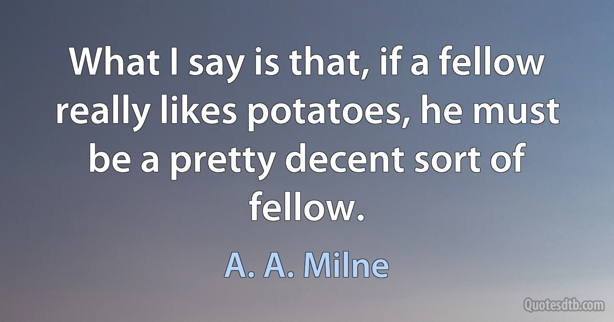 What I say is that, if a fellow really likes potatoes, he must be a pretty decent sort of fellow. (A. A. Milne)