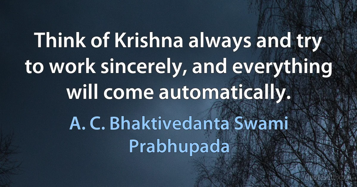 Think of Krishna always and try to work sincerely, and everything will come automatically. (A. C. Bhaktivedanta Swami Prabhupada)