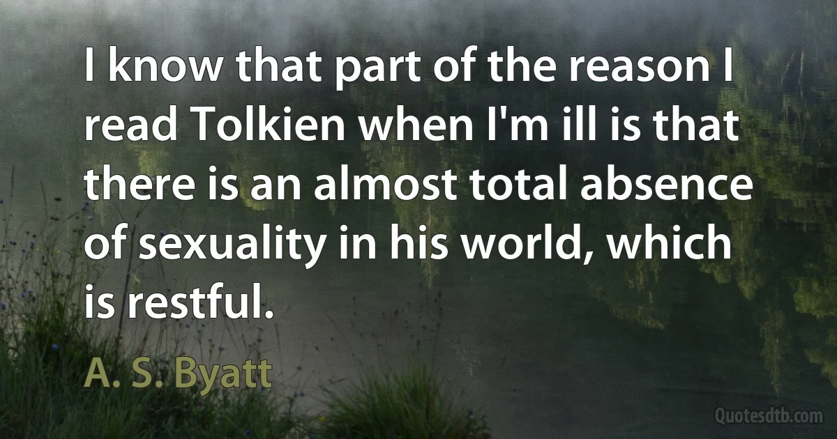 I know that part of the reason I read Tolkien when I'm ill is that there is an almost total absence of sexuality in his world, which is restful. (A. S. Byatt)