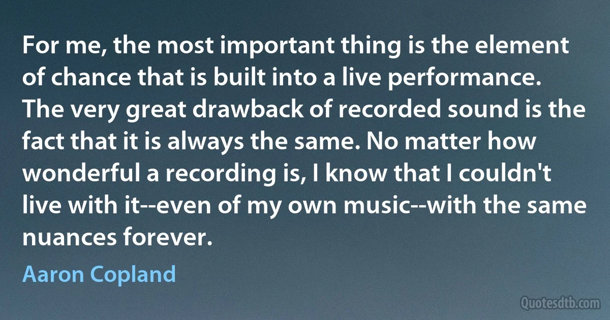 For me, the most important thing is the element of chance that is built into a live performance. The very great drawback of recorded sound is the fact that it is always the same. No matter how wonderful a recording is, I know that I couldn't live with it--even of my own music--with the same nuances forever. (Aaron Copland)