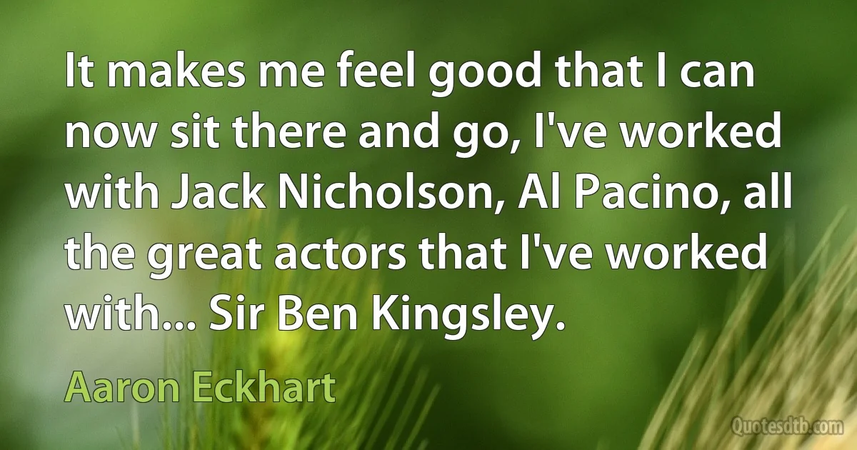 It makes me feel good that I can now sit there and go, I've worked with Jack Nicholson, Al Pacino, all the great actors that I've worked with... Sir Ben Kingsley. (Aaron Eckhart)