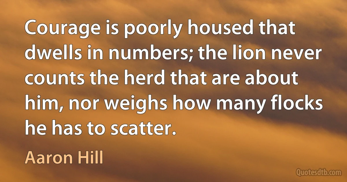 Courage is poorly housed that dwells in numbers; the lion never counts the herd that are about him, nor weighs how many flocks he has to scatter. (Aaron Hill)