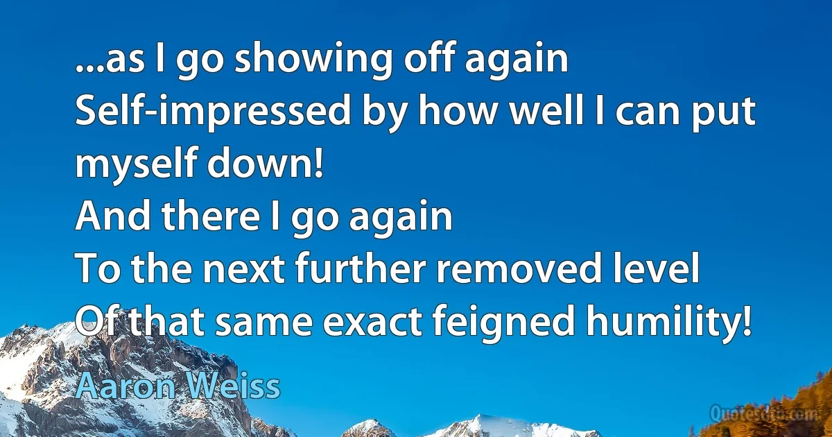 ...as I go showing off again
Self-impressed by how well I can put myself down!
And there I go again
To the next further removed level
Of that same exact feigned humility! (Aaron Weiss)